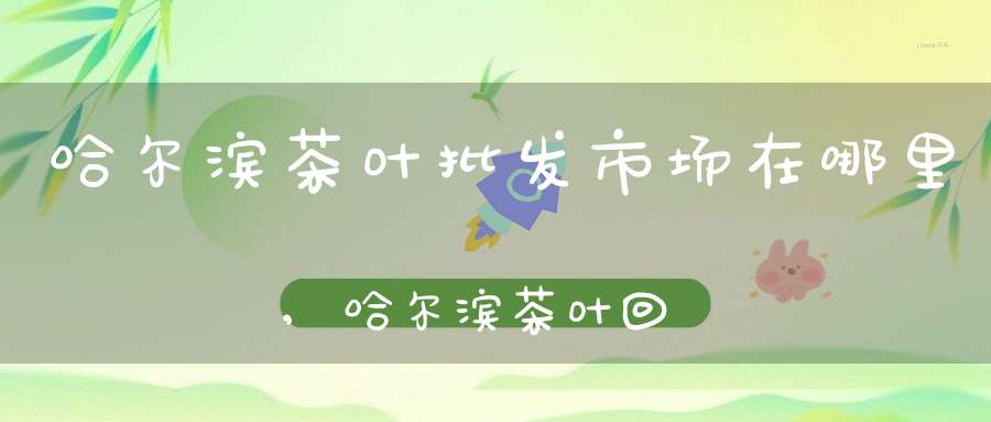 哈尔滨茶叶批发市场在哪里,哈尔滨茶叶回收