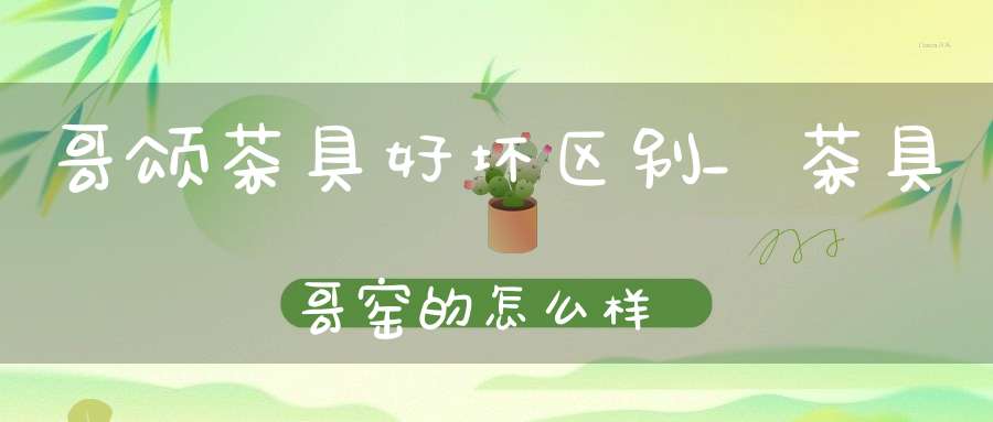 哥颂茶具好坏区别_茶具哥窑的怎么样