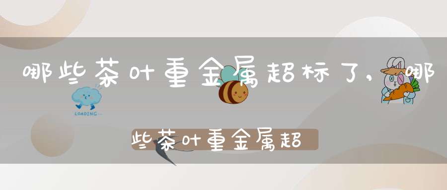 哪些茶叶重金属超标了,哪些茶叶重金属超标最多