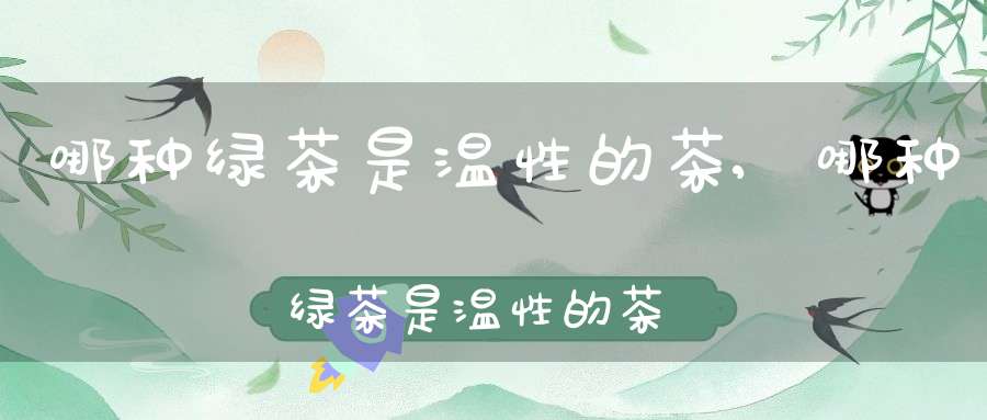 哪种绿茶是温性的茶,哪种绿茶是温性的茶叶