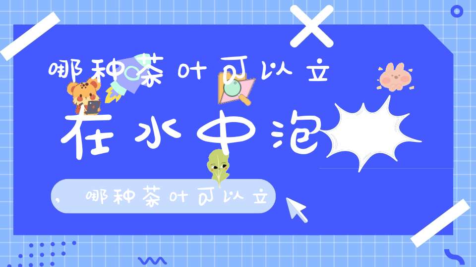 哪种茶叶可以立在水中泡,哪种茶叶可以立在水中喝