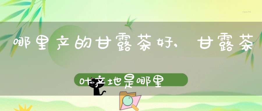 哪里产的甘露茶好,甘露茶叶产地是哪里