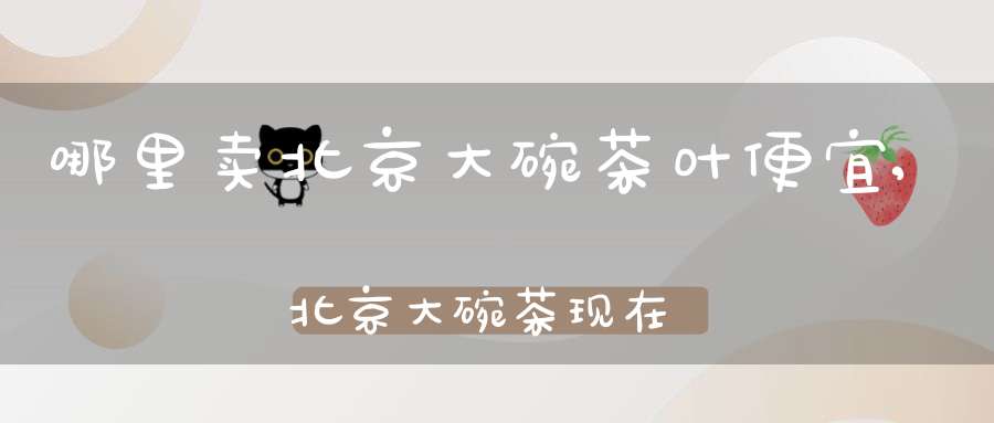 哪里卖北京大碗茶叶便宜,北京大碗茶现在卖多少钱一碗