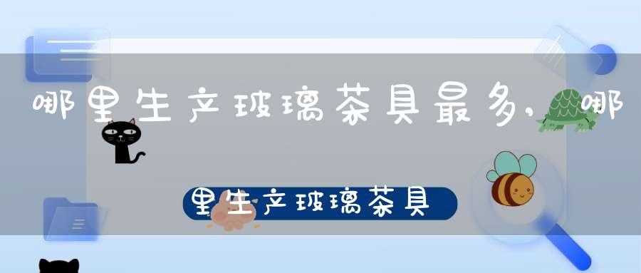 哪里生产玻璃茶具最多,哪里生产玻璃茶具好