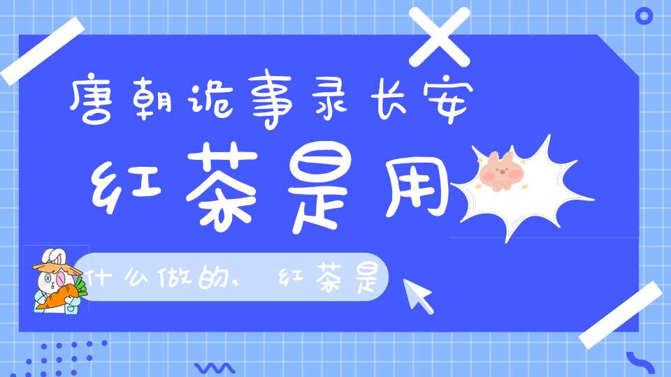 唐朝诡事录长安红茶是用什么做的,红茶是什么做的?