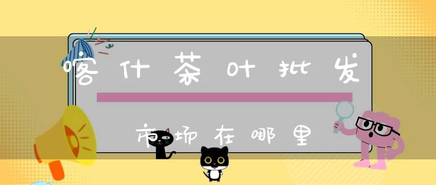 喀什茶叶批发市场在哪里