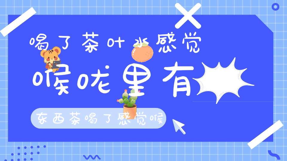 喝了茶叶水感觉喉咙里有东西茶喝了感觉喉咙有异物感