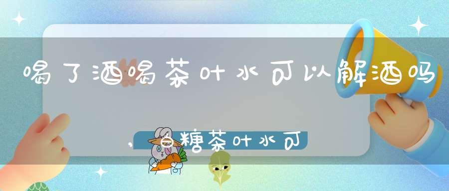 喝了酒喝茶叶水可以解酒吗,白糖茶叶水可以解酒吗