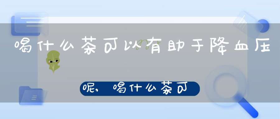 喝什么茶可以有助于降血压呢,喝什么茶可以有助于降血压血脂