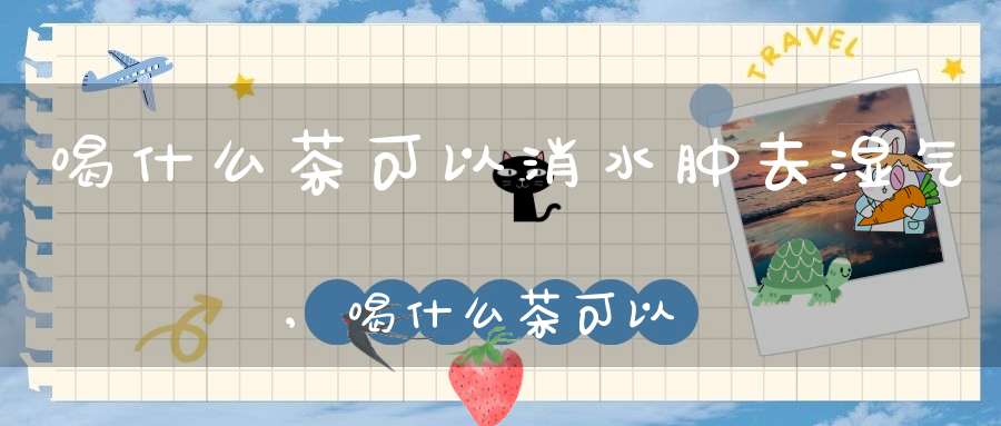 喝什么茶可以消水肿去湿气,喝什么茶可以消水肿呢