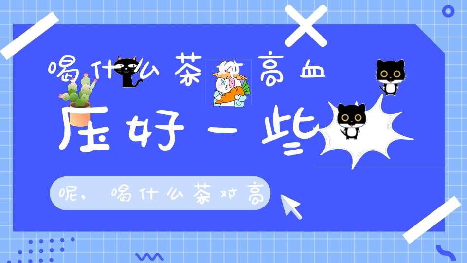 喝什么茶对高血压好一些呢,喝什么茶对高血压好一些女性