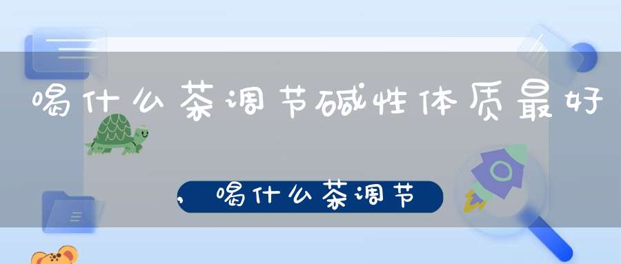 喝什么茶调节碱性体质最好,喝什么茶调节碱性体质最有效