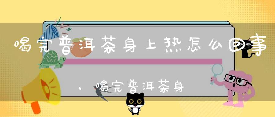 喝完普洱茶身上热怎么回事,喝完普洱茶身上热热的