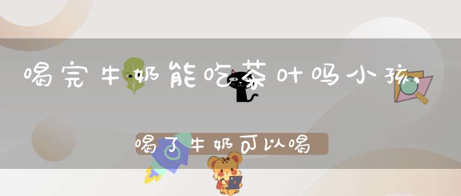 喝完牛奶能吃茶叶吗小孩,喝了牛奶可以喝茶叶吗