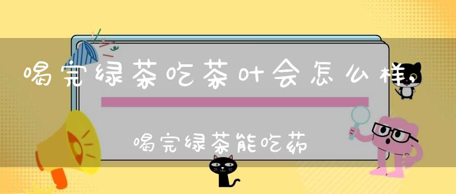 喝完绿茶吃茶叶会怎么样,喝完绿茶能吃药吗