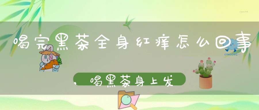 喝完黑茶全身红痒怎么回事,喝黑茶身上发痒