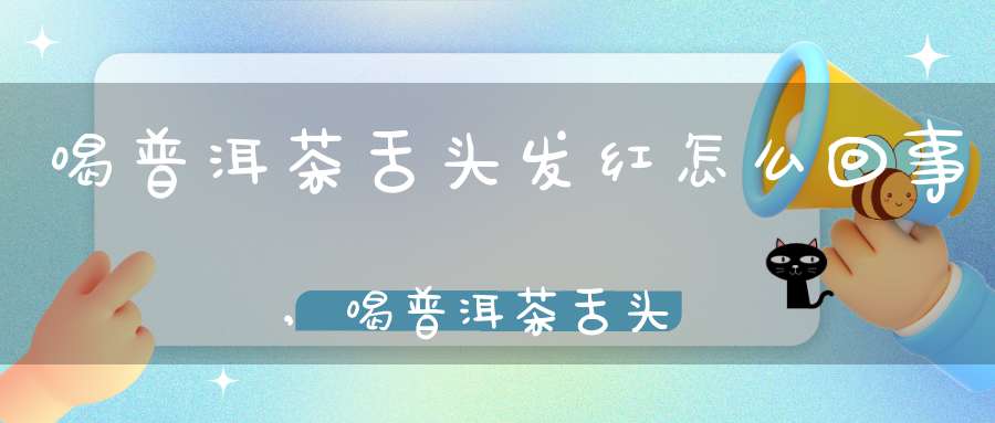 喝普洱茶舌头发红怎么回事,喝普洱茶舌头发红什么原因