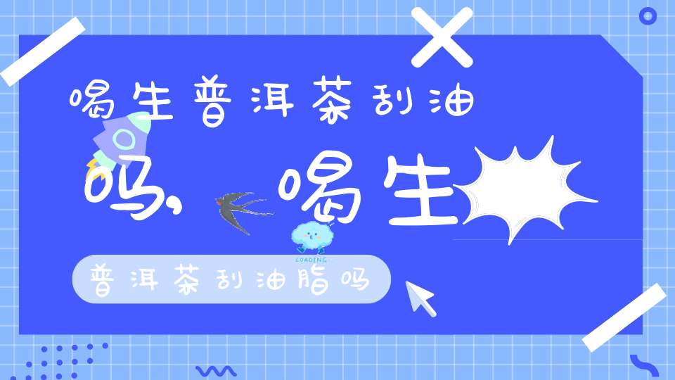 喝生普洱茶刮油吗,喝生普洱茶刮油脂吗