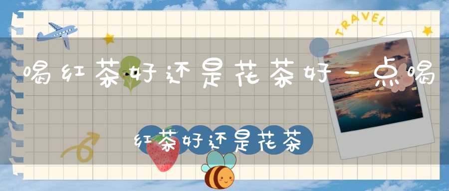 喝红茶好还是花茶好一点喝红茶好还是花茶好呢