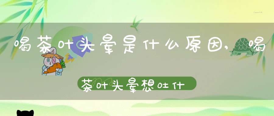 喝茶叶头晕是什么原因,喝茶叶头晕想吐什么原因