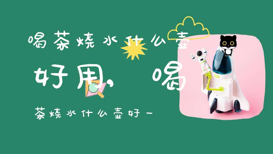 喝茶烧水什么壶好用,喝茶烧水什么壶好一点