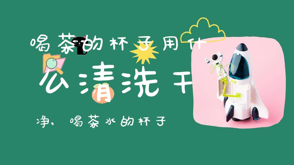 喝茶的杯子用什么清洗干净,喝茶水的杯子怎么清洗