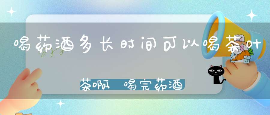 喝药酒多长时间可以喝茶叶茶啊,喝完药酒多久能喝茶叶水