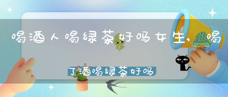 喝酒人喝绿茶好吗女生,喝了酒喝绿茶好吗