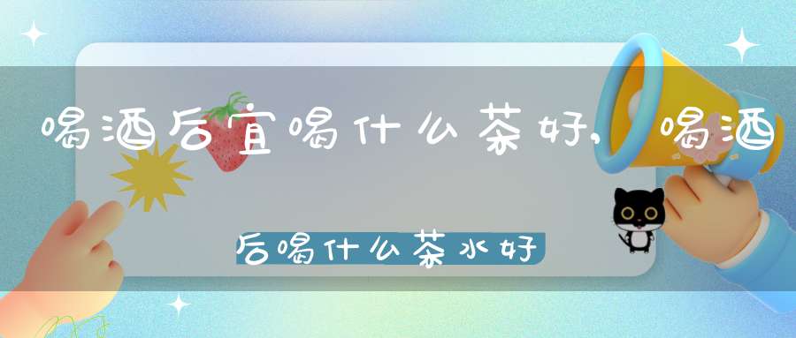 喝酒后宜喝什么茶好,喝酒后喝什么茶水好