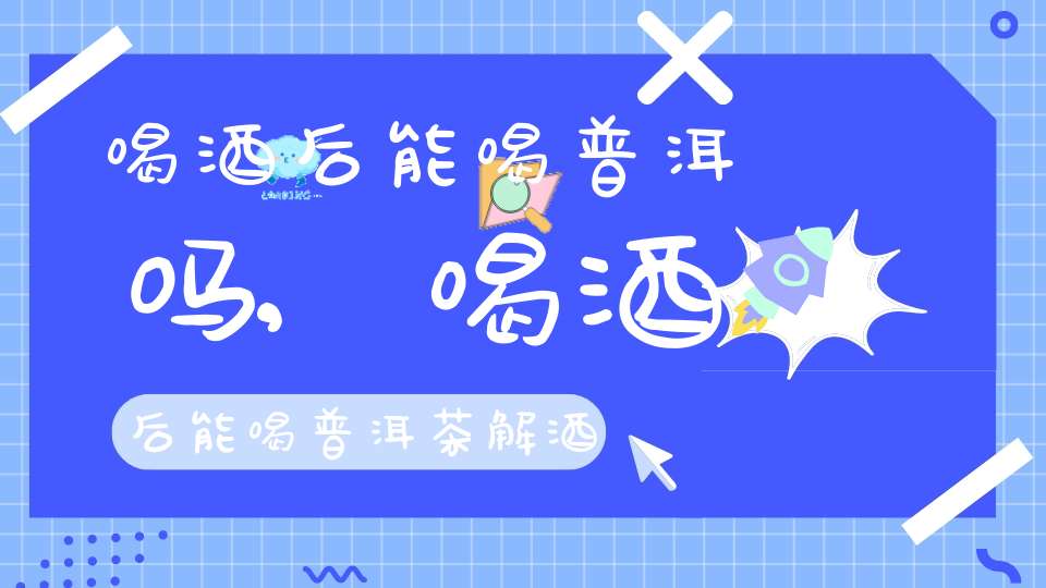 喝酒后能喝普洱吗,喝酒后能喝普洱茶解酒吗