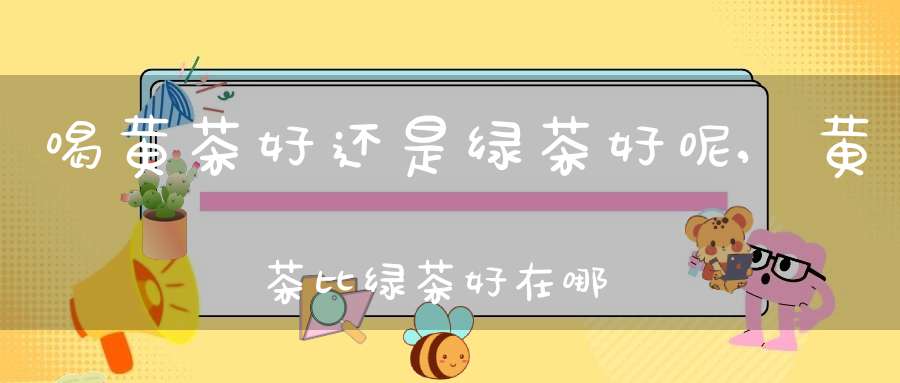 喝黄茶好还是绿茶好呢,黄茶比绿茶好在哪里