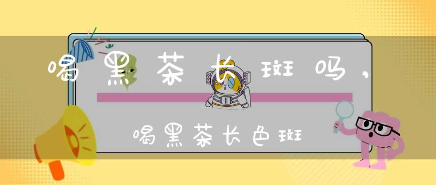 喝黑茶长斑吗,喝黑茶长色斑