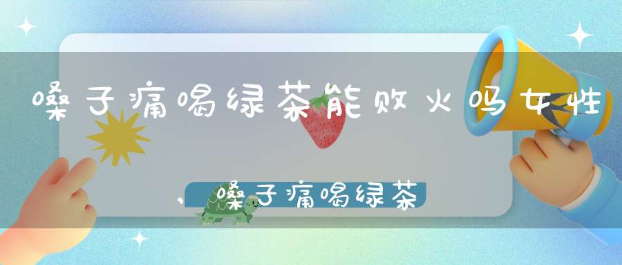嗓子痛喝绿茶能败火吗女性,嗓子痛喝绿茶能败火吗小孩