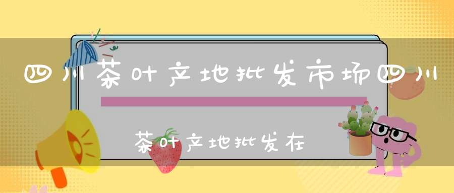 四川茶叶产地批发市场四川茶叶产地批发在哪里