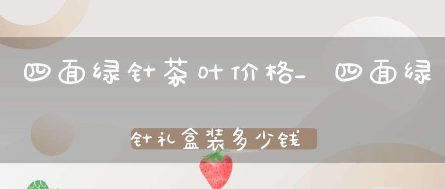 四面绿针茶叶价格_四面绿针礼盒装多少钱