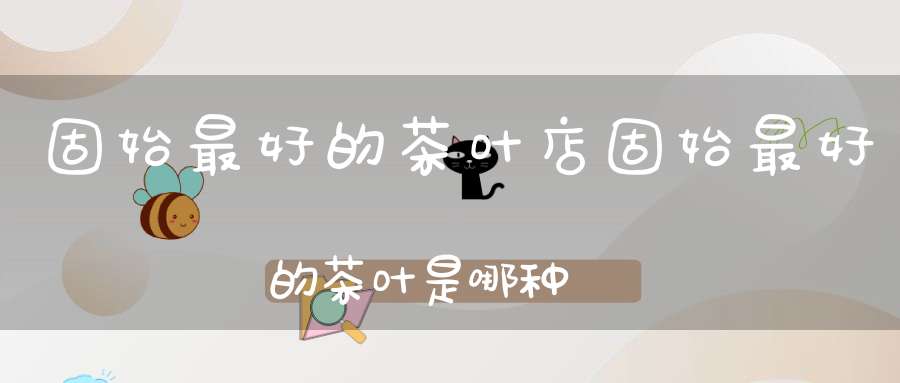 固始最好的茶叶店固始最好的茶叶是哪种