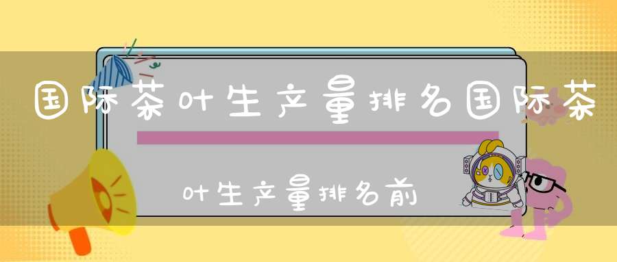国际茶叶生产量排名国际茶叶生产量排名前十