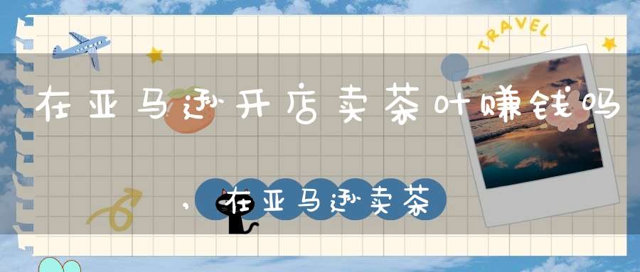 在亚马逊开店卖茶叶赚钱吗,在亚马逊卖茶叶好做吗
