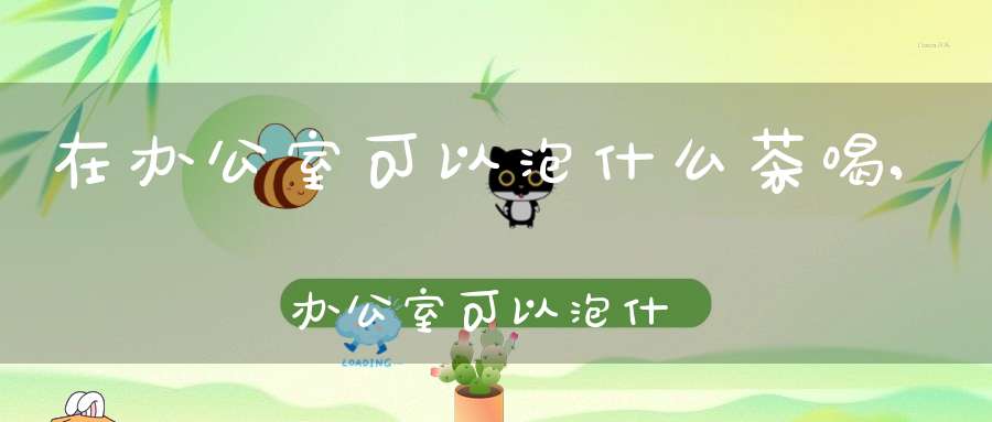 在办公室可以泡什么茶喝,办公室可以泡什么喝