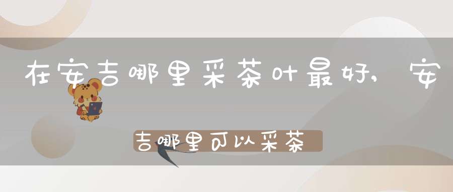 在安吉哪里采茶叶最好,安吉哪里可以采茶叶