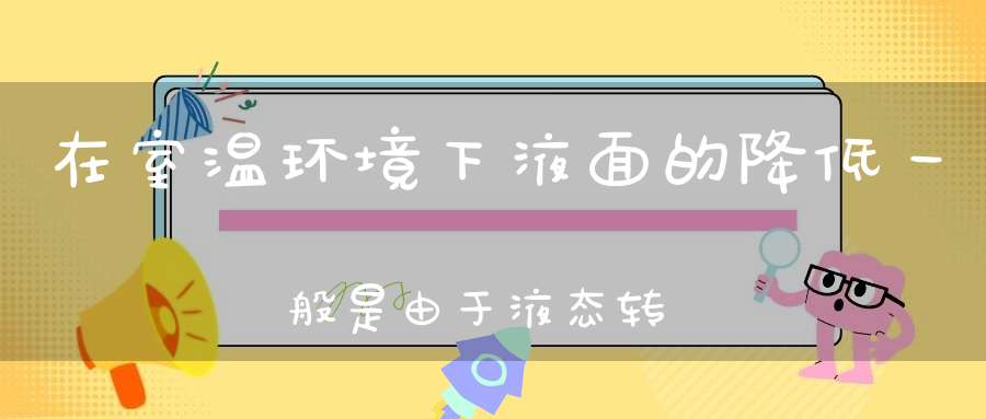 在室温环境下，液面的降低一般是由于液态转化成了气态 （四字常的谜底是什么?