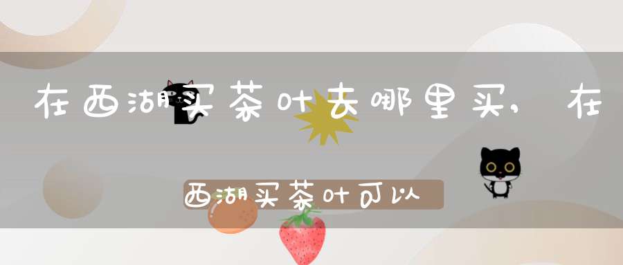 在西湖买茶叶去哪里买,在西湖买茶叶可以吗
