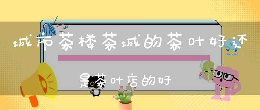 城市茶楼茶城的茶叶好还是茶叶店的好