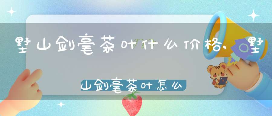 墅山剑毫茶叶什么价格,墅山剑毫茶叶怎么样