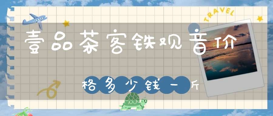 壹品茶客铁观音价格多少钱一斤