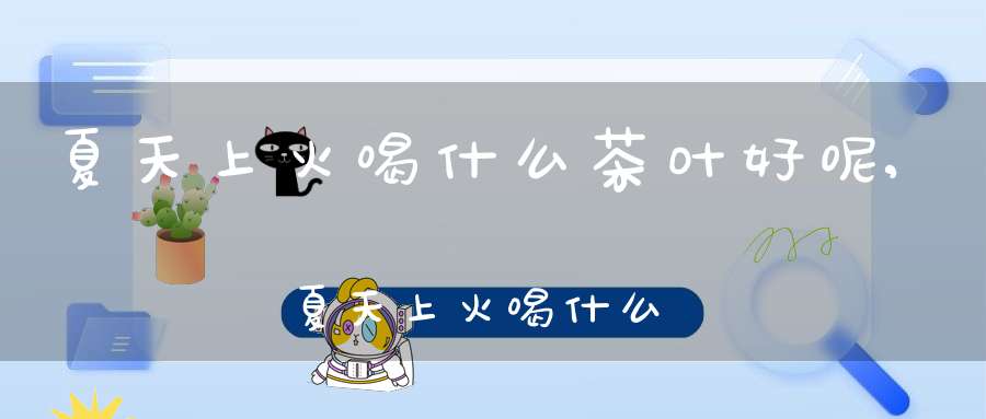 夏天上火喝什么茶叶好呢,夏天上火喝什么茶可以去火