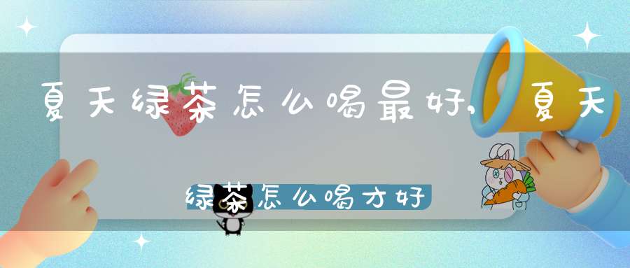 夏天绿茶怎么喝最好,夏天绿茶怎么喝才好喝