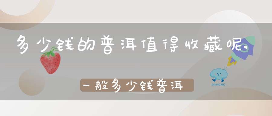 多少钱的普洱值得收藏呢,一般多少钱普洱适合收藏