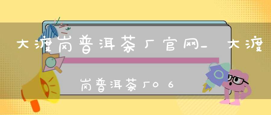 大渡岗普洱茶厂官网_大渡岗普洱茶厂06年生普