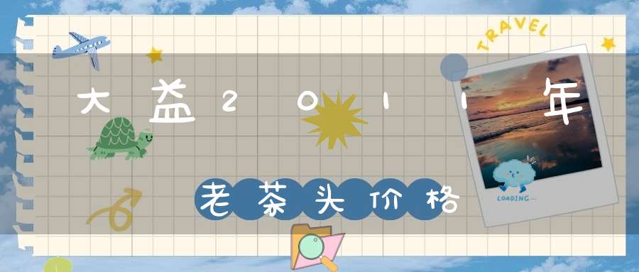 大益2011年老茶头价格